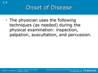 OOnnsseett ooff DDiisseeaassee 
• The physician uses the following 
techniques (as needed) during the 
physical examination: inspection, 
palpation, auscultation, and percussion. 
Medical Language, Third Edition 
Susan M. Turley 
Copyright © 2014, 2011, 2007 by Pearson Education, Inc. 
All Rights Reserved 
2-4 
 