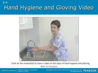 Hand Hygiene aanndd GGlloovviinngg VViiddeeoo 
Click on the screenshot to view a video on the topic of hand hygiene and gloving. 
Medical Language, Third Edition 
Susan M. Turley 
Copyright © 2014, 2011, 2007 by Pearson Education, Inc. 
All Rights Reserved 
Back to Directory 
2-4 
 