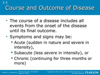 CCoouurrssee aanndd OOuuttccoommee ooff DDiisseeaassee 
• The course of a disease includes all 
events from the onset of the disease 
until its final outcome. 
• Symptoms and signs may be: 
 Acute (sudden in nature and severe in 
intensity), 
 Subacute (less severe in intensity), or 
 Chronic (continuing for three months or 
more) 
Medical Language, Third Edition 
Susan M. Turley 
Copyright © 2014, 2011, 2007 by Pearson Education, Inc. 
All Rights Reserved 
2-3 
 