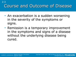 CCoouurrssee aanndd OOuuttccoommee ooff DDiisseeaassee 
• An exacerbation is a sudden worsening 
in the severity of the symptoms or 
signs. 
• Remission is a temporary improvement 
in the symptoms and signs of a disease 
without the underlying disease being 
cured. 
Medical Language, Third Edition 
Susan M. Turley 
Copyright © 2014, 2011, 2007 by Pearson Education, Inc. 
All Rights Reserved 
2-3 
 