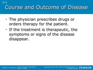CCoouurrssee aanndd OOuuttccoommee ooff DDiisseeaassee 
• The physician prescribes drugs or 
orders therapy for the patient. 
• If the treatment is therapeutic, the 
symptoms or signs of the disease 
disappear. 
Medical Language, Third Edition 
Susan M. Turley 
Copyright © 2014, 2011, 2007 by Pearson Education, Inc. 
All Rights Reserved 
2-3 
 