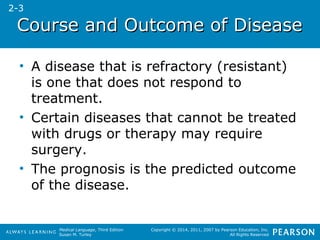 CCoouurrssee aanndd OOuuttccoommee ooff DDiisseeaassee 
• A disease that is refractory (resistant) 
is one that does not respond to 
treatment. 
• Certain diseases that cannot be treated 
with drugs or therapy may require 
surgery. 
• The prognosis is the predicted outcome 
of the disease. 
Medical Language, Third Edition 
Susan M. Turley 
Copyright © 2014, 2011, 2007 by Pearson Education, Inc. 
All Rights Reserved 
2-3 
 
