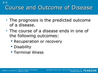 CCoouurrssee aanndd OOuuttccoommee ooff DDiisseeaassee 
• The prognosis is the predicted outcome 
of a disease. 
• The course of a disease ends in one of 
the following outcomes: 
Medical Language, Third Edition 
Susan M. Turley 
Copyright © 2014, 2011, 2007 by Pearson Education, Inc. 
All Rights Reserved 
 Recuperation or recovery 
 Disability 
 Terminal illness 
2-3 
 