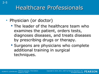 HHeeaalltthhccaarree PPrrooffeessssiioonnaallss 
Medical Language, Third Edition 
Susan M. Turley 
Copyright © 2014, 2011, 2007 by Pearson Education, Inc. 
All Rights Reserved 
• Physician (or doctor) 
 The leader of the healthcare team who 
examines the patient, orders tests, 
diagnoses diseases, and treats diseases 
by prescribing drugs or therapy. 
 Surgeons are physicians who complete 
additional training in surgical 
techniques. 
2-5 
 