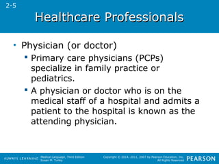 HHeeaalltthhccaarree PPrrooffeessssiioonnaallss 
Medical Language, Third Edition 
Susan M. Turley 
Copyright © 2014, 2011, 2007 by Pearson Education, Inc. 
All Rights Reserved 
• Physician (or doctor) 
 Primary care physicians (PCPs) 
specialize in family practice or 
pediatrics. 
 A physician or doctor who is on the 
medical staff of a hospital and admits a 
patient to the hospital is known as the 
attending physician. 
2-5 
 