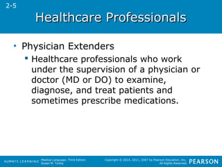 HHeeaalltthhccaarree PPrrooffeessssiioonnaallss 
Medical Language, Third Edition 
Susan M. Turley 
Copyright © 2014, 2011, 2007 by Pearson Education, Inc. 
All Rights Reserved 
• Physician Extenders 
 Healthcare professionals who work 
under the supervision of a physician or 
doctor (MD or DO) to examine, 
diagnose, and treat patients and 
sometimes prescribe medications. 
2-5 
 
