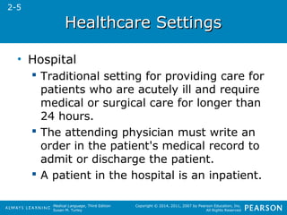 HHeeaalltthhccaarree SSeettttiinnggss 
Medical Language, Third Edition 
Susan M. Turley 
Copyright © 2014, 2011, 2007 by Pearson Education, Inc. 
All Rights Reserved 
• Hospital 
 Traditional setting for providing care for 
patients who are acutely ill and require 
medical or surgical care for longer than 
24 hours. 
 The attending physician must write an 
order in the patient's medical record to 
admit or discharge the patient. 
 A patient in the hospital is an inpatient. 
2-5 
 