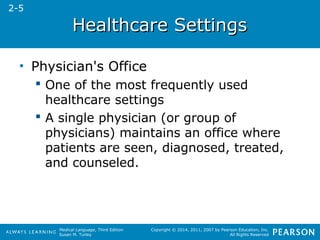 HHeeaalltthhccaarree SSeettttiinnggss 
Medical Language, Third Edition 
Susan M. Turley 
Copyright © 2014, 2011, 2007 by Pearson Education, Inc. 
All Rights Reserved 
• Physician's Office 
 One of the most frequently used 
healthcare settings 
 A single physician (or group of 
physicians) maintains an office where 
patients are seen, diagnosed, treated, 
and counseled. 
2-5 
 