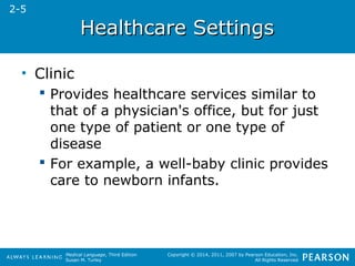 HHeeaalltthhccaarree SSeettttiinnggss 
Medical Language, Third Edition 
Susan M. Turley 
Copyright © 2014, 2011, 2007 by Pearson Education, Inc. 
All Rights Reserved 
• Clinic 
 Provides healthcare services similar to 
that of a physician's office, but for just 
one type of patient or one type of 
disease 
 For example, a well-baby clinic provides 
care to newborn infants. 
2-5 
 