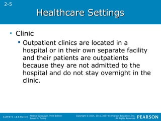 HHeeaalltthhccaarree SSeettttiinnggss 
Medical Language, Third Edition 
Susan M. Turley 
Copyright © 2014, 2011, 2007 by Pearson Education, Inc. 
All Rights Reserved 
• Clinic 
 Outpatient clinics are located in a 
hospital or in their own separate facility 
and their patients are outpatients 
because they are not admitted to the 
hospital and do not stay overnight in the 
clinic. 
2-5 
 
