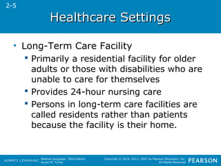 HHeeaalltthhccaarree SSeettttiinnggss 
Medical Language, Third Edition 
Susan M. Turley 
Copyright © 2014, 2011, 2007 by Pearson Education, Inc. 
All Rights Reserved 
• Long-Term Care Facility 
 Primarily a residential facility for older 
adults or those with disabilities who are 
unable to care for themselves 
 Provides 24-hour nursing care 
 Persons in long-term care facilities are 
called residents rather than patients 
because the facility is their home. 
2-5 
 