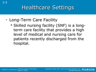 HHeeaalltthhccaarree SSeettttiinnggss 
Medical Language, Third Edition 
Susan M. Turley 
Copyright © 2014, 2011, 2007 by Pearson Education, Inc. 
All Rights Reserved 
• Long-Term Care Facility 
 Skilled nursing facility (SNF) is a long-term 
care facility that provides a high 
level of medical and nursing care for 
patients recently discharged from the 
hospital. 
2-5 
 