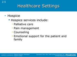 HHeeaalltthhccaarree SSeettttiinnggss 
Medical Language, Third Edition 
Susan M. Turley 
Copyright © 2014, 2011, 2007 by Pearson Education, Inc. 
All Rights Reserved 
• Hospice 
 Hospice services include: 
• Palliative care 
• Pain management 
• Counseling 
• Emotional support for the patient and 
family 
2-5 
 
