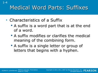 Medical WWoorrdd PPaarrttss:: SSuuffffiixxeess 
Medical Language, Third Edition 
Susan M. Turley 
Copyright © 2014, 2011, 2007 by Pearson Education, Inc. 
All Rights Reserved 
• Characteristics of a Suffix 
 A suffix is a word part that is at the end 
of a word. 
 A suffix modifies or clarifies the medical 
meaning of the combining form. 
 A suffix is a single letter or group of 
letters that begins with a hyphen. 
1-4 
 