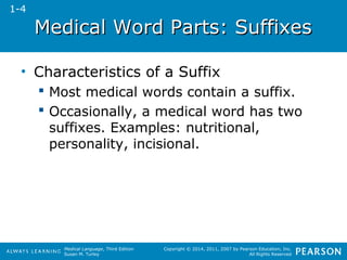Medical WWoorrdd PPaarrttss:: SSuuffffiixxeess 
Medical Language, Third Edition 
Susan M. Turley 
Copyright © 2014, 2011, 2007 by Pearson Education, Inc. 
All Rights Reserved 
• Characteristics of a Suffix 
 Most medical words contain a suffix. 
 Occasionally, a medical word has two 
suffixes. Examples: nutritional, 
personality, incisional. 
1-4 
 