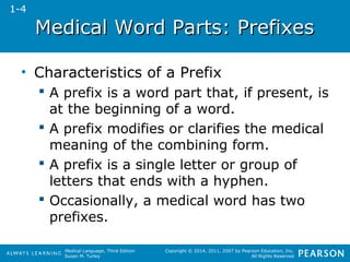 Medical WWoorrdd PPaarrttss:: PPrreeffiixxeess 
Medical Language, Third Edition 
Susan M. Turley 
Copyright © 2014, 2011, 2007 by Pearson Education, Inc. 
All Rights Reserved 
• Characteristics of a Prefix 
 A prefix is a word part that, if present, is 
at the beginning of a word. 
 A prefix modifies or clarifies the medical 
meaning of the combining form. 
 A prefix is a single letter or group of 
letters that ends with a hyphen. 
 Occasionally, a medical word has two 
prefixes. 
1-4 
 