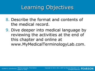LLeeaarrnniinngg OObbjjeeccttiivveess 
8. Describe the format and contents of 
Medical Language, Third Edition 
Susan M. Turley 
Copyright © 2014, 2011, 2007 by Pearson Education, Inc. 
All Rights Reserved 
the medical record. 
9. Dive deeper into medical language by 
reviewing the activities at the end of 
this chapter and online at 
www.MyMedicalTerminologyLab.com. 
 