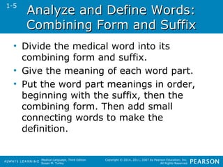 AAnnaallyyzzee aanndd DDeeffiinnee WWoorrddss:: 
CCoommbbiinniinngg FFoorrmm aanndd SSuuffffiixx 
• Divide the medical word into its 
combining form and suffix. 
• Give the meaning of each word part. 
• Put the word part meanings in order, 
beginning with the suffix, then the 
combining form. Then add small 
connecting words to make the 
definition. 
Medical Language, Third Edition 
Susan M. Turley 
Copyright © 2014, 2011, 2007 by Pearson Education, Inc. 
All Rights Reserved 
1-5 
 
