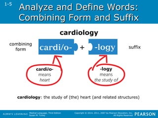 AAnnaallyyzzee aanndd DDeeffiinnee WWoorrddss:: 
CCoommbbiinniinngg FFoorrmm aanndd SSuuffffiixx 
Medical Language, Third Edition 
Susan M. Turley 
Copyright © 2014, 2011, 2007 by Pearson Education, Inc. 
All Rights Reserved 
1-5 
cardiology 
combining 
form suffix 
cardiology: the study of (the) heart (and related structures) 
 