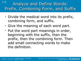AAnnaallyyzzee aanndd DDeeffiinnee WWoorrddss:: 
PPrreeffiixx,, CCoommbbiinniinngg FFoorrmm,, aanndd SSuuffffiixx 
• Divide the medical word into its prefix, 
combining form, and suffix. 
• Give the meaning of each word part. 
• Put the word part meanings in order, 
beginning with the suffix, then the 
prefix, then the combining form. Then 
add small connecting words to make 
the definition. 
Medical Language, Third Edition 
Susan M. Turley 
Copyright © 2014, 2011, 2007 by Pearson Education, Inc. 
All Rights Reserved 
1-5 
 