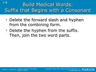 BBuuiilldd MMeeddiiccaall WWoorrddss:: 
SSuuffffiixx tthhaatt BBeeggiinnss wwiitthh aa CCoonnssoonnaanntt 
• Delete the forward slash and hyphen 
from the combining form. 
• Delete the hyphen from the suffix. 
Then, join the two word parts. 
Medical Language, Third Edition 
Susan M. Turley 
Copyright © 2014, 2011, 2007 by Pearson Education, Inc. 
All Rights Reserved 
1-6 
 