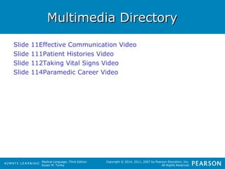 MMuullttiimmeeddiiaa DDiirreeccttoorryy 
Medical Language, Third Edition 
Susan M. Turley 
Copyright © 2014, 2011, 2007 by Pearson Education, Inc. 
All Rights Reserved 
Slide 11Effective Communication Video 
Slide 111Patient Histories Video 
Slide 112Taking Vital Signs Video 
Slide 114Paramedic Career Video 
 
