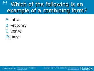 WWhhiicchh ooff tthhee ffoolllloowwiinngg iiss aann 
eexxaammppllee ooff aa ccoommbbiinniinngg ffoorrmm?? 
A. intra- 
B. -ectomy 
C.ven/o- 
D.poly- 
Medical Language, Third Edition 
Susan M. Turley 
Copyright © 2014, 2011, 2007 by Pearson Education, Inc. 
All Rights Reserved 
1-4 
 