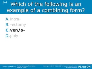 WWhhiicchh ooff tthhee ffoolllloowwiinngg iiss aann 
eexxaammppllee ooff aa ccoommbbiinniinngg ffoorrmm?? 
A. intra- 
B. -ectomy 
C.ven/o- 
D.poly- 
Medical Language, Third Edition 
Susan M. Turley 
Copyright © 2014, 2011, 2007 by Pearson Education, Inc. 
All Rights Reserved 
1-4 
 