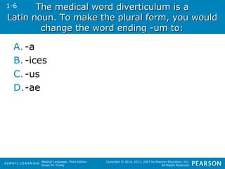 The medical wwoorrdd ddiivveerrttiiccuulluumm iiss aa 
1-6 
LLaattiinn nnoouunn.. TToo mmaakkee tthhee pplluurraall ffoorrmm,, yyoouu wwoouulldd 
cchhaannggee tthhee wwoorrdd eennddiinngg --uumm ttoo:: 
Medical Language, Third Edition 
Susan M. Turley 
Copyright © 2014, 2011, 2007 by Pearson Education, Inc. 
All Rights Reserved 
A. -a 
B. -ices 
C. -us 
D.-ae 
 