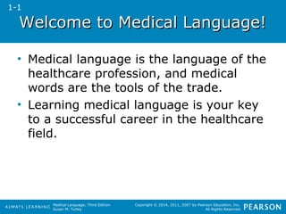 WWeellccoommee ttoo MMeeddiiccaall LLaanngguuaaggee!! 
• Medical language is the language of the 
healthcare profession, and medical 
words are the tools of the trade. 
• Learning medical language is your key 
to a successful career in the healthcare 
field. 
Medical Language, Third Edition 
Susan M. Turley 
Copyright © 2014, 2011, 2007 by Pearson Education, Inc. 
All Rights Reserved 
1-1 
 