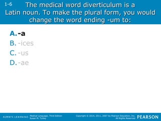 The medical wwoorrdd ddiivveerrttiiccuulluumm iiss aa 
1-6 
LLaattiinn nnoouunn.. TToo mmaakkee tthhee pplluurraall ffoorrmm,, yyoouu wwoouulldd 
cchhaannggee tthhee wwoorrdd eennddiinngg --uumm ttoo:: 
Medical Language, Third Edition 
Susan M. Turley 
Copyright © 2014, 2011, 2007 by Pearson Education, Inc. 
All Rights Reserved 
A.-a 
B. -ices 
C. -us 
D.-ae 
 