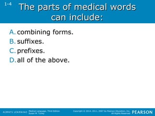The ppaarrttss ooff mmeeddiiccaall wwoorrddss 
Medical Language, Third Edition 
Susan M. Turley 
Copyright © 2014, 2011, 2007 by Pearson Education, Inc. 
All Rights Reserved 
ccaann iinncclluuddee:: 
1-4 
A. combining forms. 
B. suffixes. 
C. prefixes. 
D.all of the above. 
 