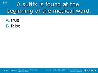 AA ssuuffffiixx iiss ffoouunndd aatt tthhee 
bbeeggiinnnniinngg ooff tthhee mmeeddiiccaall wwoorrdd.. 
A. true 
B. false 
Medical Language, Third Edition 
Susan M. Turley 
Copyright © 2014, 2011, 2007 by Pearson Education, Inc. 
All Rights Reserved 
1-4 
 