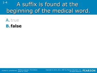 AA ssuuffffiixx iiss ffoouunndd aatt tthhee 
bbeeggiinnnniinngg ooff tthhee mmeeddiiccaall wwoorrdd.. 
A. true 
B.false 
Medical Language, Third Edition 
Susan M. Turley 
Copyright © 2014, 2011, 2007 by Pearson Education, Inc. 
All Rights Reserved 
1-4 
 