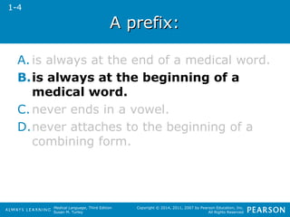 Medical Language, Third Edition 
Susan M. Turley 
Copyright © 2014, 2011, 2007 by Pearson Education, Inc. 
All Rights Reserved 
AA pprreeffiixx:: 
1-4 
A. is always at the end of a medical word. 
B.is always at the beginning of a 
medical word. 
C.never ends in a vowel. 
D.never attaches to the beginning of a 
combining form. 
 