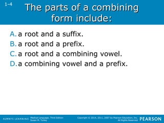 TThhee ppaarrttss ooff aa ccoommbbiinniinngg 
Medical Language, Third Edition 
Susan M. Turley 
Copyright © 2014, 2011, 2007 by Pearson Education, Inc. 
All Rights Reserved 
ffoorrmm iinncclluuddee:: 
1-4 
A. a root and a suffix. 
B. a root and a prefix. 
C. a root and a combining vowel. 
D.a combining vowel and a prefix. 
 