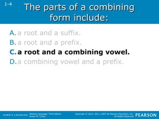 TThhee ppaarrttss ooff aa ccoommbbiinniinngg 
Medical Language, Third Edition 
Susan M. Turley 
Copyright © 2014, 2011, 2007 by Pearson Education, Inc. 
All Rights Reserved 
ffoorrmm iinncclluuddee:: 
1-4 
A. a root and a suffix. 
B. a root and a prefix. 
C.a root and a combining vowel. 
D.a combining vowel and a prefix. 
 