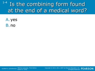 IIss tthhee ccoommbbiinniinngg ffoorrmm ffoouunndd 
aatt tthhee eenndd ooff aa mmeeddiiccaall wwoorrdd?? 
A. yes 
B.no 
Medical Language, Third Edition 
Susan M. Turley 
Copyright © 2014, 2011, 2007 by Pearson Education, Inc. 
All Rights Reserved 
1-4 
 