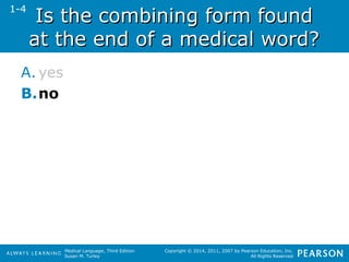 IIss tthhee ccoommbbiinniinngg ffoorrmm ffoouunndd 
aatt tthhee eenndd ooff aa mmeeddiiccaall wwoorrdd?? 
A. yes 
B.no 
Medical Language, Third Edition 
Susan M. Turley 
Copyright © 2014, 2011, 2007 by Pearson Education, Inc. 
All Rights Reserved 
1-4 
 