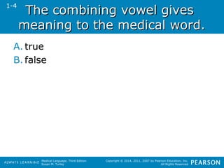 TThhee ccoommbbiinniinngg vvoowweell ggiivveess 
mmeeaanniinngg ttoo tthhee mmeeddiiccaall wwoorrdd.. 
A. true 
B. false 
Medical Language, Third Edition 
Susan M. Turley 
Copyright © 2014, 2011, 2007 by Pearson Education, Inc. 
All Rights Reserved 
1-4 
 