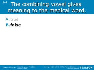 TThhee ccoommbbiinniinngg vvoowweell ggiivveess 
mmeeaanniinngg ttoo tthhee mmeeddiiccaall wwoorrdd.. 
A. true 
B.false 
Medical Language, Third Edition 
Susan M. Turley 
Copyright © 2014, 2011, 2007 by Pearson Education, Inc. 
All Rights Reserved 
1-4 
 