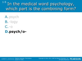 In the mmeeddiiccaall wwoorrdd ppssyycchhoollooggyy,, 
wwhhiicchh ppaarrtt iiss tthhee ccoommbbiinniinngg ffoorrmm?? 
A. psych 
B. -logy 
C. -o 
D.psych/o- 
Medical Language, Third Edition 
Susan M. Turley 
Copyright © 2014, 2011, 2007 by Pearson Education, Inc. 
All Rights Reserved 
1-5 
 