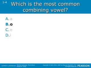 WWhhiicchh iiss tthhee mmoosstt ccoommmmoonn 
ccoommbbiinniinngg vvoowweell?? 
Medical Language, Third Edition 
Susan M. Turley 
Copyright © 2014, 2011, 2007 by Pearson Education, Inc. 
All Rights Reserved 
1-4 
A. a 
B.o 
C.e 
D.i 
 