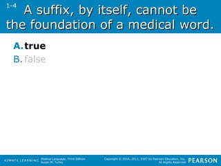 A suffix, bbyy iittsseellff,, ccaannnnoott bbee 
tthhee ffoouunnddaattiioonn ooff aa mmeeddiiccaall wwoorrdd.. 
A.true 
B. false 
Medical Language, Third Edition 
Susan M. Turley 
Copyright © 2014, 2011, 2007 by Pearson Education, Inc. 
All Rights Reserved 
1-4 
 