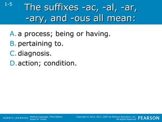 TThhee ssuuffffiixxeess --aacc,, --aall,, --aarr,, 
--aarryy,, aanndd --oouuss aallll mmeeaann:: 
Medical Language, Third Edition 
Susan M. Turley 
Copyright © 2014, 2011, 2007 by Pearson Education, Inc. 
All Rights Reserved 
1-5 
A. a process; being or having. 
B. pertaining to. 
C. diagnosis. 
D.action; condition. 
 
