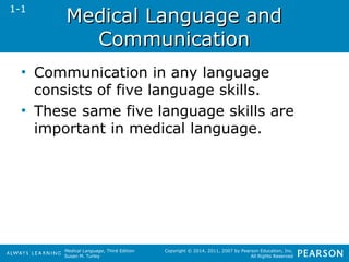 MMeeddiiccaall LLaanngguuaaggee aanndd 
Medical Language, Third Edition 
Susan M. Turley 
Copyright © 2014, 2011, 2007 by Pearson Education, Inc. 
All Rights Reserved 
CCoommmmuunniiccaattiioonn 
1-1 
• Communication in any language 
consists of five language skills. 
• These same five language skills are 
important in medical language. 
 
