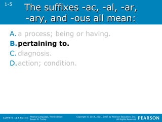 TThhee ssuuffffiixxeess --aacc,, --aall,, --aarr,, 
--aarryy,, aanndd --oouuss aallll mmeeaann:: 
Medical Language, Third Edition 
Susan M. Turley 
Copyright © 2014, 2011, 2007 by Pearson Education, Inc. 
All Rights Reserved 
1-5 
A. a process; being or having. 
B.pertaining to. 
C. diagnosis. 
D.action; condition. 
 