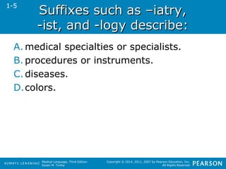 SSuuffffiixxeess ssuucchh aass ––iiaattrryy,, 
--iisstt,, aanndd --llooggyy ddeessccrriibbee:: 
A.medical specialties or specialists. 
B. procedures or instruments. 
C. diseases. 
D.colors. 
Medical Language, Third Edition 
Susan M. Turley 
Copyright © 2014, 2011, 2007 by Pearson Education, Inc. 
All Rights Reserved 
1-5 
 