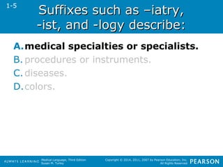 SSuuffffiixxeess ssuucchh aass ––iiaattrryy,, 
--iisstt,, aanndd --llooggyy ddeessccrriibbee:: 
A.medical specialties or specialists. 
B. procedures or instruments. 
C. diseases. 
D.colors. 
Medical Language, Third Edition 
Susan M. Turley 
Copyright © 2014, 2011, 2007 by Pearson Education, Inc. 
All Rights Reserved 
1-5 
 