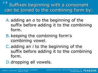 Suffixes beginning wwiitthh aa ccoonnssoonnaanntt 
ccaann bbee jjooiinneedd ttoo tthhee ccoommbbiinniinngg ffoorrmm bbyy:: 
A. adding an o to the beginning of the 
suffix before adding it to the combining 
form. 
B. keeping the combining form's 
combining vowel. 
C.adding an i to the beginning of the 
suffix before adding it to the combining 
form. 
D.dropping all vowels. 
Medical Language, Third Edition 
Susan M. Turley 
Copyright © 2014, 2011, 2007 by Pearson Education, Inc. 
All Rights Reserved 
1-6 
 